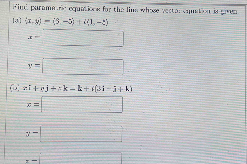 Find parametric equations for the line whose vector equation is given.
(a) langle x,yrangle =langle 6,-5rangle +tlangle 1,-5rangle
x=□
y=□
(b) xi+yj+zk=k+t(3i-j+k)
x=□
y=□
z=□