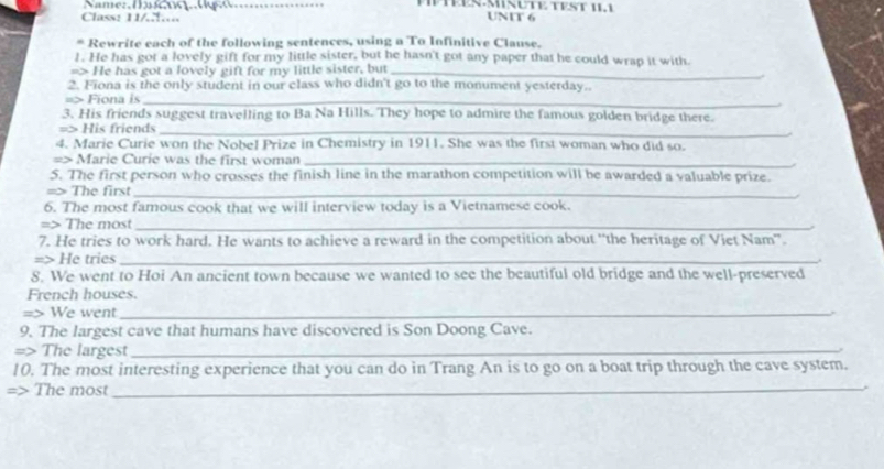 TES·MIÑÜTE TEST II1 UNIT 6 
Class: 11/……. 
* Rewrite each of the following sentences, using a To Infinitive Clause. 
1. He has got a lovely gift for my little sister, but he hasn't got any paper that he could wrap it with. 
=> He has got a lovely gift for my little sister, but_ 
2. Fiona is the only student in our class who didn't go to the monument yesterday. 
=> Fiona is_ 
3. His friends suggest travelling to Ba Na Hills. They hope to admire the famous golden bridge there. 
=> His friends_ 
4. Marie Curie won the Nobel Prize in Chemistry in 1911. She was the first woman who did so. 
=> Marie Curie was the first woman_ 
5. The first person who crosses the finish line in the marathon competition will be awarded a valuable prize. 
=> The first_ 
6. The most famous cook that we will interview today is a Vietnamese cook. 
=> The most_ 
7. He tries to work hard. He wants to achieve a reward in the competition about “the heritage of Viet Nam”. 
=> He tries_ 
8. We went to Hoi An ancient town because we wanted to see the beautiful old bridge and the well-preserved 
French houses. 
=> We went_ 
9. The largest cave that humans have discovered is Son Doong Cave. 
=> The largest_ 
10. The most interesting experience that you can do in Trang An is to go on a boat trip through the cave system. 
=> The most_ .