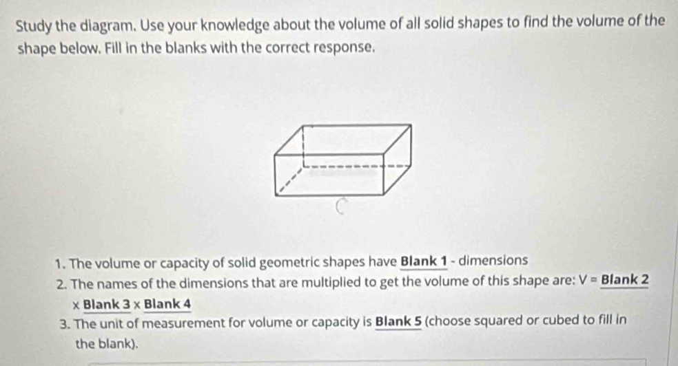 Study the diagram. Use your knowledge about the volume of all solid shapes to find the volume of the 
shape below. Fill in the blanks with the correct response. 
1. The volume or capacity of solid geometric shapes have Blank 1 - dimensions 
2. The names of the dimensions that are multiplied to get the volume of this shape are: V= Blank 2 
× Blank 3 × Blank 4 
3. The unit of measurement for volume or capacity is Blank 5 (choose squared or cubed to fill in 
the blank).