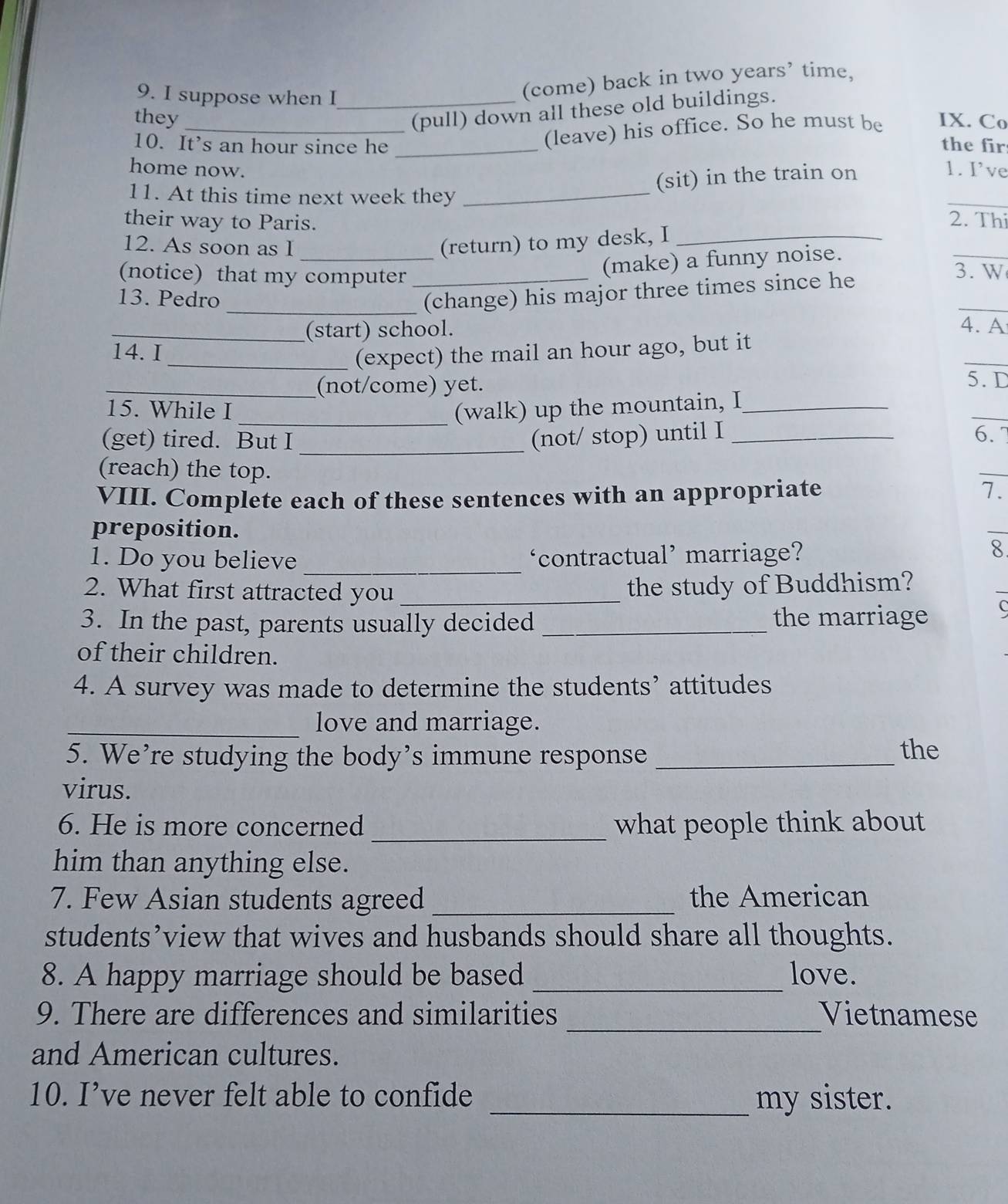 suppose when I_ 
(come) back in two years’ time, 
(pull) down all these old buildings. 
they _IX. Co 
(leave) his office. So he must be 
10. It’s an hour since he _the fir 
home now. 1. I’ve 
(sit) in the train on 
11. At this time next week they _2. Thi 
their way to Paris. 
_ 
12. As soon as I _(return) to my desk, I_ 
(make) a funny noise. 
(notice) that my computer _3.W 
(change) his major three times since he 
_13. Pedro _4. A 
(start) school. 
14. I 
_(expect) the mail an hour ago, but it 
_(not/come) yet. 
5. D 
15. While I _(walk) up the mountain, I_ 
(get) tired. But I _(not/ stop) until I _6. 7 
(reach) the top. 
VIII. Complete each of these sentences with an appropriate 7. 
preposition. 
1. Do you believe _‘contractual’ marriage? 
8 
2. What first attracted you _the study of Buddhism? 
3. In the past, parents usually decided _the marriage C 
of their children. 
4. A survey was made to determine the students’ attitudes 
_love and marriage. 
5. We’re studying the body’s immune response _the 
virus. 
6. He is more concerned _what people think about 
him than anything else. 
7. Few Asian students agreed _the American 
students’view that wives and husbands should share all thoughts. 
8. A happy marriage should be based _love. 
_ 
9. There are differences and similarities Vietnamese 
and American cultures. 
10. I’ve never felt able to confide _my sister.