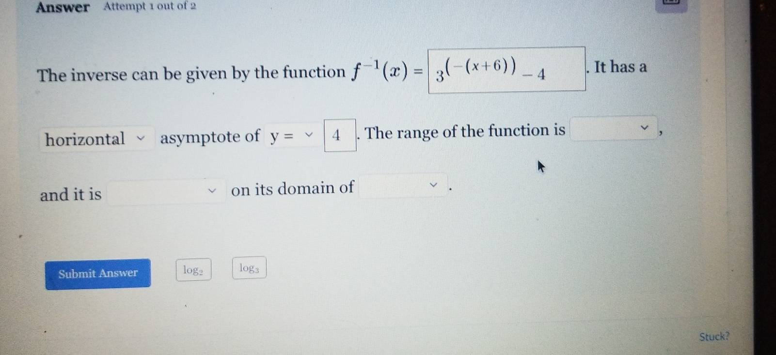 Answer Attempt 1 out of 2 
The inverse can be given by the function f^(-1)(x)=|_3(-(x+6)) -4. It has a 
horizontal asymptote of y= 4. The range of the function is 
, 
and it is on its domain of 
Submit Answer log2 log3
Stuck?