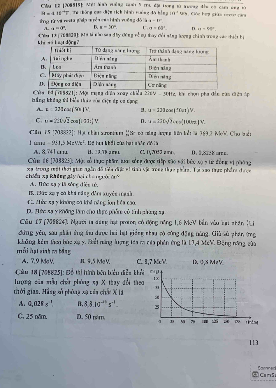 [708819]: Một hình vuỡng cạnh 5 cm, đặt trong từ trường đều có cảm ứng từ
B=4.10^(-4)T. Từ thông qua diện tích hình vuông đó bằng 10^*W 6. Gỏc hợp giữa vectơ cảm
ứừng từ và vectơ pháp tuyển của hình vuông đó là a=0^2.
A. a=0°. B. a=30°. C. a=60°. D. a=90°.
Câu 13 (708820]: Mô tả nào sau đây đùng về sự thay đổi năng lượng chính trong các thiết bị
khi nó hoạt động?
Câu 14 [708821]: Một mạng điện xoay chiều 220V - 50Hz, khi chọn pha đầu của điện áp
bằng không thì biểu thức của điện áp có dạng
A. u=220cos (50t)V. B. u=220cos (50π t)V.
C. u=220sqrt(2)cos (100t)V. u=220sqrt(2)cos (100π t)V.
D.
Câu 15 [708822]: Hạt nhân strontium beginarrayr 88 38endarray Sr có năng lượng liên kết là 769,2 McV. Cho biết
1am 11 =931,5MeV/c^2 T. Độ hụt khối của hạt nhân đó là
A. 8,741 amu. B. 19,78 amu. C. 0,7052 amu. D. 0,8258 amu.
Câu 16 [708823]: Một số thực phẩm tượi sống được tiếp xúc với bức xạ γ từ đồng vị phóng
xạ trong một thời gian ngắn để tiêu diệt vi sinh vật trong thực phẩm. Tại sao thực phẩm được
chiếu xạ không gây hại cho người ăn?
A. Bức xạ γ là sóng điện từ.
B. Bức xạ γ có khả năng đâm xuyên mạnh.
C. Bức xạ γ không có khả năng ion hóa cao.
D. Bức xạ γ không làm cho thực phẩm có tính phóng xạ.
Câu 17 [708824]: Người ta dùng hạt proton có động năng 1,6 MeV bắn vào hạt nhân Li
đứng yên, sau phản ứng thu được hai hạt giống nhau có cùng động năng. Giả sử phản ứng
không kèm theo bức xạ γ. Biết năng lượng tỏa ra của phản ứng là 17,4 MeV. Động năng của
mỗi hạt sinh ra bằng
A. 7,9 MeV. B. 9,5 MeV. C. 8,7 MeV. D. 0,8 MeV.
Câu 18 [708825]: Đồ thị hình bên biểu diễn khố
lượng của mẫu chất phóng xạ X thay đổi theo
thời gian. Hằng số phóng xạ của chất X là
A. 0,028s^(-l). B. 8,8.10^(-10)s^(-1).
C. 25 năm. D. 50 năm.
113
Soanned
CamS