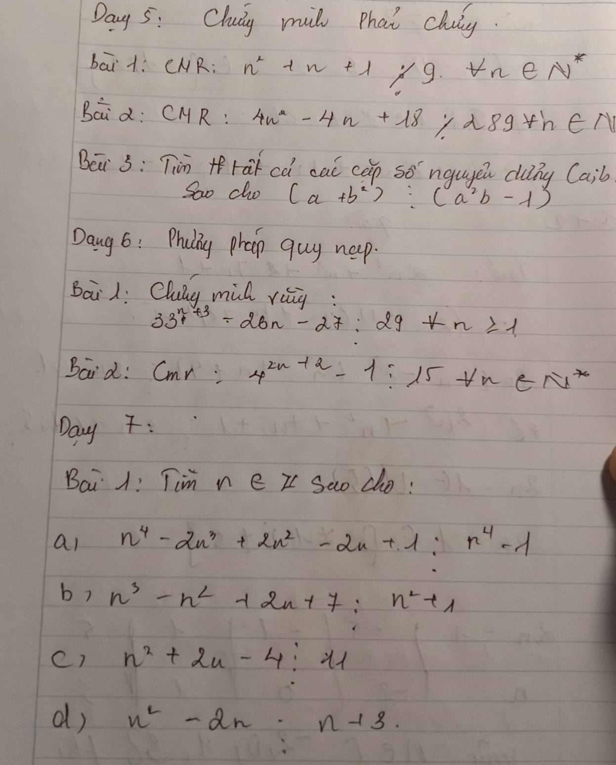 Day 5: Chuy mil that cluy. 
bai+. CNR: n^2+n+1 /9 forall n∈ N^*
Baid: CMR: 4n^2-4n+18 dsgth∈ N
Bei 5: Tin +fra cà cal cep so ngugen clung( a; b
Sao cho (a+b^2):(a^2b-1)
Dang 6: Pruiy phap quy neep. 
Bail: Clung mill rig:
33^(n+3)+26n-27:29+n≥slant 1
Baid: cmr 4^(2n+2)-1:15tn∈ N^*
Day : 
Bai 1! Tim n e II Sao do: 
al n^4-2n^3+2n^2-2n+1:n^4-1
b? n^3-n^2+2n+7:n^2+1
c) n^2+2n-4:11
d) n^2-2n· n-13.