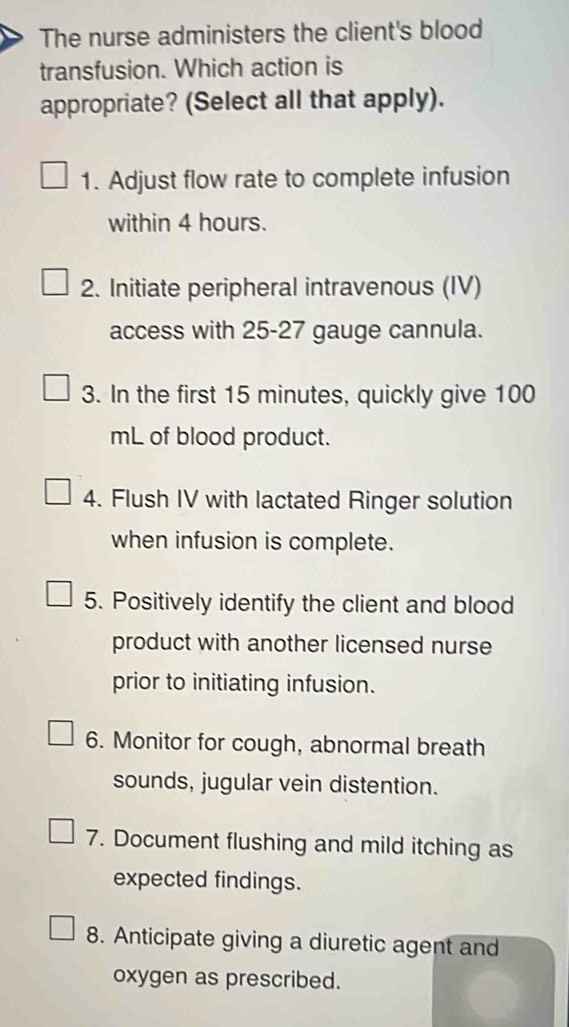 The nurse administers the client's blood 
transfusion. Which action is 
appropriate? (Select all that apply). 
1. Adjust flow rate to complete infusion 
within 4 hours. 
2. Initiate peripheral intravenous (IV) 
access with 25-27 gauge cannula. 
3. In the first 15 minutes, quickly give 100
mL of blood product. 
4. Flush IV with lactated Ringer solution 
when infusion is complete. 
5. Positively identify the client and blood 
product with another licensed nurse 
prior to initiating infusion. 
6. Monitor for cough, abnormal breath 
sounds, jugular vein distention. 
7. Document flushing and mild itching as 
expected findings. 
8. Anticipate giving a diuretic agent and 
oxygen as prescribed.