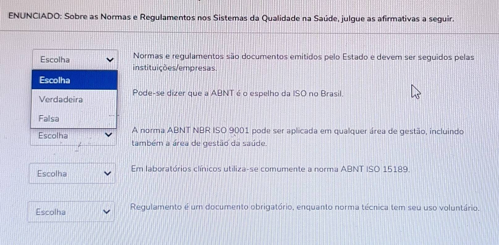 ENUNCIADO: Sobre as Normas e Regulamentos nos Sistemas da Qualidade na Saúde, julgue as afirmativas a seguir.
Escolha
Normas e regulamentos são documentos emitidos pelo Estado e devem ser seguidos pelas
instituições/empresas.
Escolha
Pode-se dizer que a ABNT é o espelho da ISO no Brasil.
Verdadeira
Falsa
Escolha
A norma ABNT NBR ISO 9001 pode ser aplicada em qualquer área de gestão, incluindo
também a área de gestão da saúde.
Escolha
Em laboratórios clínicos utiliza-se comumente a norma ABNT ISO 15189.
Escolha
Regulamento é um documento obrigatório, enquanto norma técnica tem seu uso voluntário.