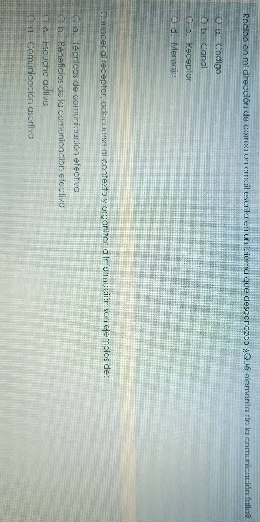 Recibo en mi dirección de correo un email escrito en un idioma que desconozco ¿Qué elemento de la comunicación falla?
a. Código
b. Canal
c. Receptor
d. Mensaje
Conocer al receptor, adecuarse al contexto y organizar la información son ejemplos de:
a. Técnicas de comunicación efectiva
b. Beneficios de la comunicación efectiva
c. Escucha activa
d. Comunicación asertiva