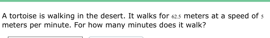 A tortoise is walking in the desert. It walks for 62.5 meters at a speed of 5
meters per minute. For how many minutes does it walk?