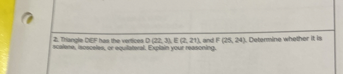 Triangle DEF has the vertices D(22,3), E(2,21) and F(25,24). Determine whether it is 
scalene, isosceles, or equilateral. Explain your reasoning.