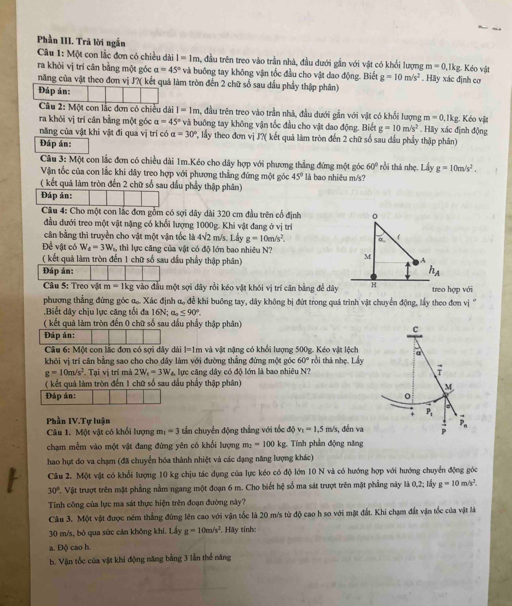 Phần III. Trã lời ngắn
Câu 1: Một con lắc đơn có chiều dài l=1m , đầu trên treo vào trần nhà, đầu dưới gắn với vật có khối lượng m=0 ,1kg. Kéo vật
ra khỏi vị trí cân bằng một góc alpha =45° và buông tay không vận tốc đầu cho vật dao động. Biết g=10m/s^2. Hãy xác định cơ
năng của vật theo đơn vị J?( kết quả làm tròn đến 2 chữ số sau dấu phẩy thập phân)
Đáp án:
Câu 2: Một con lắc đơn có chiều dài 1=1m , đầu trên treo vào trần nhà, đầu dưới gắn với vật có khối lượng m=0 ,1kg. Kéo vật
ra khỏi vị trí cân bằng một góc alpha =45° và buông tay không vận tốc đầu cho vật dao động. Biết g=10m/s^2. Hãy xác định động
năng của vật khi vật đi qua vị trí có alpha =30° 2, lấy theo đơn vị J?( kết quả làm tròn đến 2 chữ số sau dấu phẩy thập phân)
Đáp án:
Câu 3: Một con lắc đơn có chiều dài 1m.Kéo cho dây hợp với phương thẳng đứng một góc 60° rồi thả nhẹ. Lấy g=10m/s^2.
Vận tốc của con lắc khi dây treo hợp với phương thẳng đứng một góc 45° là bao nhiệu m/s?
( kết quả làm tròn đến 2 chữ số sau dấu phầy thập phân)
Đáp án:
Câu 4: Cho một con lắc đơn gồm có sợi dây dài 320 cm đầu trên cố định
đầu dưới treo một vật nặng có khối lượng 1000g. Khi vật đang ở vị trí
cân bằng thì truyền cho vật một vận tốc là 4sqrt(2) m/s. Lấy g=10m/s^2. α 
Đề vật có W_d=3W_t 1, thì lực căng của vật có độ lớn bao nhiêu N?
M
( kết quả làm tròn đến 1 chữ số sau dấu phầy thập phân) A
Đáp án: h_A
Câu 5: Treo vật m=1kg vào đầu một sợi dây rồi kéo vật khỏi vị trí cân bằng đề dây H treo hợp vhat oi
phương thẳng đứng góc α. Xác định α đề khi buông tay, dây không bị đứt trong quá trình vật chuyển động, lấy theo đơn vị Ý
.Biết dây chịu lực căng tối đa 6 N alpha _0≤ 90°.
( kết quả làm tròn đến 0 chữ số sau dấu phầy thập phân)
C
Đáp án:
Câu 6: Một con lắc đơn có sợi dây dài l=1m và vật nặng có khối lượng 500g. Kéo vật lệch
a
khỏi vị trí cân bằng sao cho cho dây làm với đường thẳng đứng một góc 60° rồi thả nhẹ. Lấy
g=10m/s^2. Tại vị trí mà 2W_t=3W_d lực căng dây có độ lớn là bao nhiêu N?
( kết quả làm tròn đến 1 chữ số sau dấu phầy thập phân)
M
Đáp án:
a
+ P_t^(Phần IV.Tự luận
Câu 1. Một vật có khối lượng m_1)=3 tấn chuyền động thẳng với tốc △ c v_1=1,5m/s, , đến va vector p P_n
chạm mềm vào một vật đang đứng yên có khối lượng m_2=100kg. Tính phần động năng
hao hụt do va chạm (đã chuyển hóa thành nhiệt và các dạng năng lượng khác)
Câu 2. Một vật có khối lượng 10 kg chịu tác dụng của lực kéo có độ lớn 10 N và có hướng hợp với hướng chuyển động góc
30° T. Vật trượt trên mặt phẳng nằm ngang một đoạn 6 m. Cho biết hệ số ma sát trượt trên mặt phẳng này là 0,2; lấy g=10m/s^2.
Tính công của lực ma sát thực hiện trên đoạn đường này?
Câu 3. Một vật được ném thẳng đứng lên cao với vận tốc là 20 m/s từ độ cao h so với mặt đất. Khi chạm đất vận tốc của vật là
30 m/s, bỏ qua sức cản không khí. Lấy g=10m/s^2. *. Hãy tính:
a. Độ cao h.
b. Vận tốc của vật khi động năng bằng 3 lần thế năng