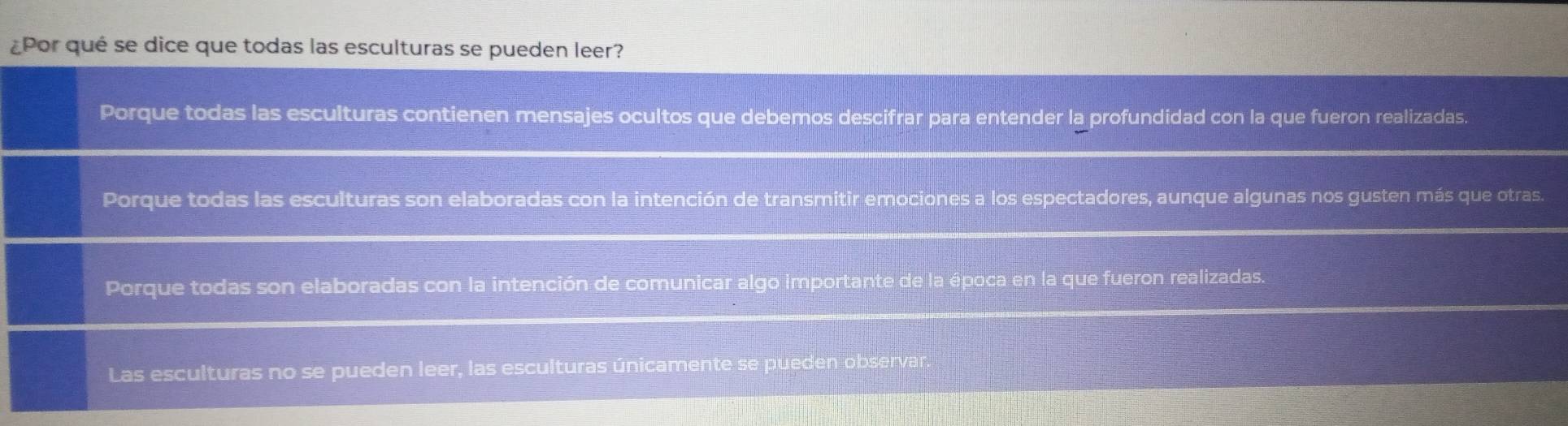 ¿Por qué se dice que todas las esculturas se pueden leer?
Porque todas las esculturas contienen mensajes ocultos que debemos descifrar para entender la profundidad con la que fueron realizadas.
Porque todas las esculturas son elaboradas con la intención de transmitir emociones a los espectadores, aunque algunas nos gusten más que otras.
Porque todas son elaboradas con la intención de comunicar algo importante de la época en la que fueron realizadas.
Las esculturas no se pueden leer, las esculturas únicamente se pueden observar.