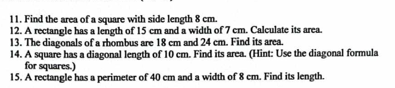 Find the area of a square with side length 8 cm. 
12. A rectangle has a length of 15 cm and a width of 7 cm. Calculate its area. 
13. The diagonals of a rhombus are 18 cm and 24 cm. Find its area. 
14. A square has a diagonal length of 10 cm. Find its area. (Hint: Use the diagonal formula 
for squares.) 
15. A rectangle has a perimeter of 40 cm and a width of 8 cm. Find its length.