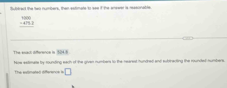 Subtract the two numbers, then estimate to see if the answer is reasonable.
beginarrayr 1000 -475.2 hline endarray
The exact difference is 524.8. 
Now estimate by rounding each of the given numbers to the nearest hundred and subtracting the rounded numbers. 
The estimated difference is □.