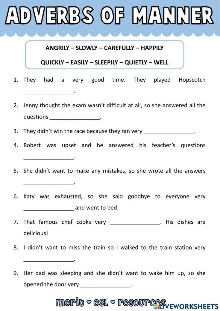 ADVERBS OF MANNER 
ANGRILY - SLOWLY - CAREFULLY - HAPPILY 
QUICKLY - EASILY - SLEEPILY - QUIETLY - WELL 
1. They had a very good time. They played Hopscotch 
_. 
2. Jenny thought the exam wasn’t difficult at all, so she answered all the 
questions_ 
: 
3. They didn’t win the race because they ran very_ 
_. 
4. Robert was upset and he answered his teacher's questions 
__. 
5. She didn't want to make any mistakes, so she wrote all the answers 
_、. 
6. Katy was exhausted, so she said goodbye to everyone very 
_ 
and went to bed. 
7. That famous chef cooks very _. His dishes are 
delicious! 
8. I didn't want to miss the train so I walked to the train station very 
_`. 
9. Her dad was sleeping and she didn't want to wake him up, so she 
opened the door very_ 
、. 
merit - esl - resourc-SvEworksHEEts