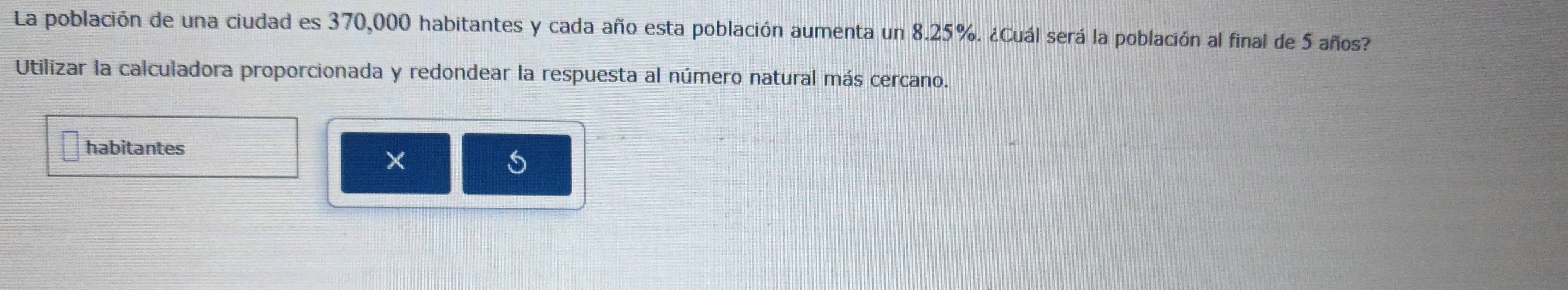 La población de una ciudad es 370,000 habitantes y cada año esta población aumenta un 8.25%. ¿Cuál será la población al final de 5 años? 
Utilizar la calculadora proporcionada y redondear la respuesta al número natural más cercano. 
habitantes