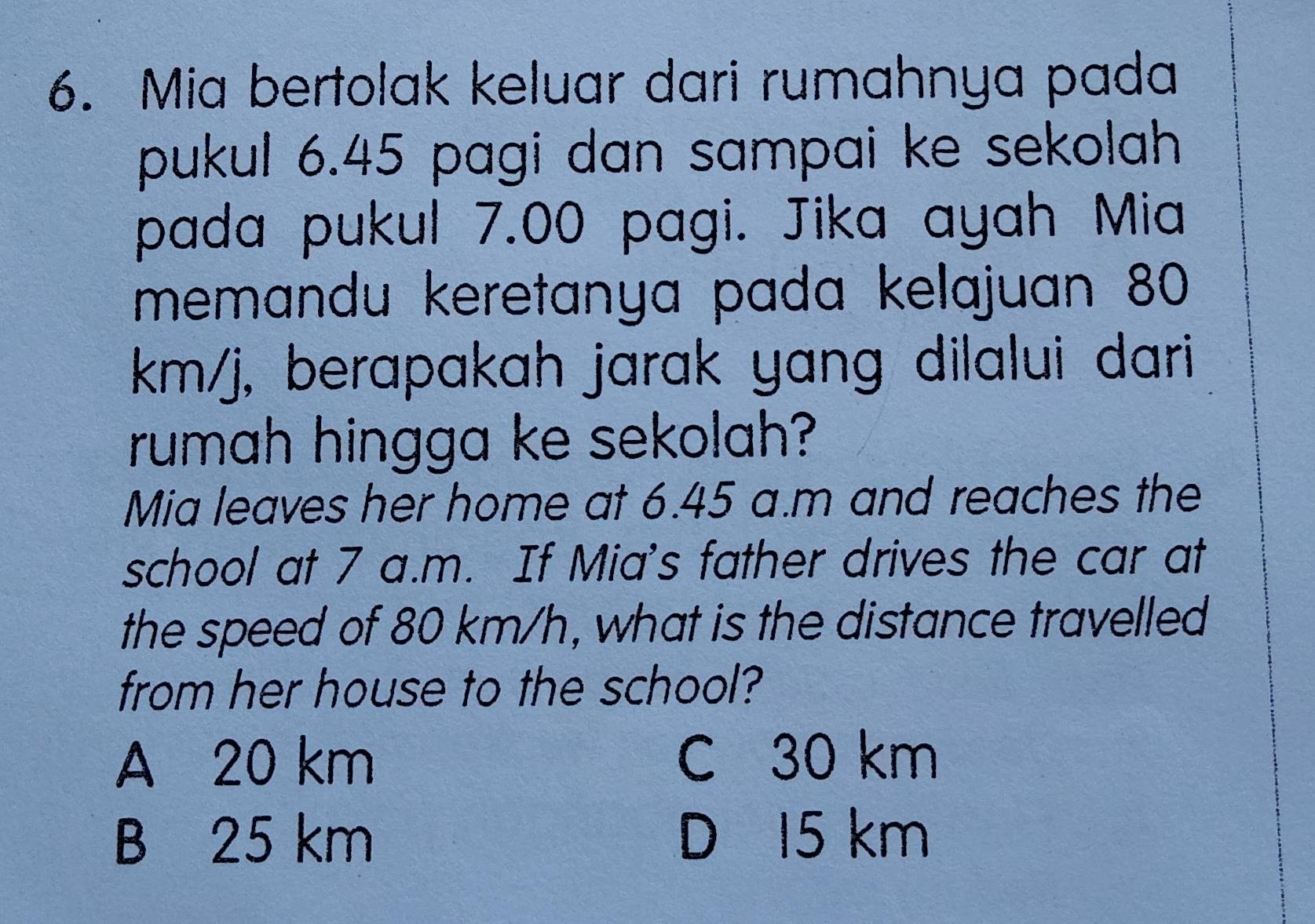 Mia bertolak keluar dari rumahnya pada
pukul 6.45 pagi dan sampai ke sekolah
pada pukul 7.00 pagi. Jika ayah Mia
memandu keretanya pada kelajuan 80
km/j, berapakah jarak yang dilalui dari
rumah hingga ke sekolah?
Mia leaves her home at 6.45 a.m and reaches the
school at 7 a.m. If Mia's father drives the car at
the speed of 80 km/h, what is the distance travelled
from her house to the school?
A 20 km C 30 km
B 25 km D 15 km