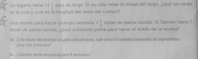 Un lagarto tiene 12 1/2 pis as de largo. Si su cola mide la mitad del largo, ¿qué tan larga 
es la cola y cuál es la longitud del resto del cuerpo? 
Una receta para hacer champú necesita 2 2/3  tazas de pasta cocida. Si Gerson tiene 5
tazas de pasta cocida, ¿será suficiente pasta para hacer el doble de la receta? 
c. Si la recela del champó es para una persona, cuál sería la cantidad necesaría de ingredientes 
para tres personas? 
b. ¿Cuántas sería necesaría para 6 personas?