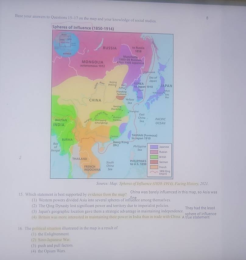 Base your answers to Questions 15-17 on the map and your knowledge
p: Spher914), Facing History, 2021.
15. Which statement is best supported by evidence from the map? China was barely influenced in this map, so Asia was
(1) Western powers divided Asia into several spheres of influence among themselves.
(2) The Qing Dynasty lost significant power and territory due to imperialist policies. They had the least
(3) Japan's geographic location gave them a strategic advantage in maintaining independence. sphere of influence
(4) Britain was more interested in maintaining their power in India than in trade with China. A true statement
16. The political situation illustrated in the map is a result of
(1) the Enlightenment.
(2) Sino-Japanese War
(3) push and pull factors
(4) the Opium Wars.