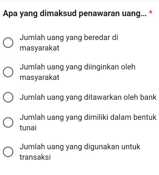 Apa yang dimaksud penawaran uang... *
Jumlah uang yang beredar di
masyarakat
Jumlah uang yang diinginkan oleh
masyarakat
Jumlah uang yang ditawarkan oleh bank
Jumlah uang yang dimiliki dalam bentuk
tunai
Jumlah uang yang digunakan untuk
transaksi