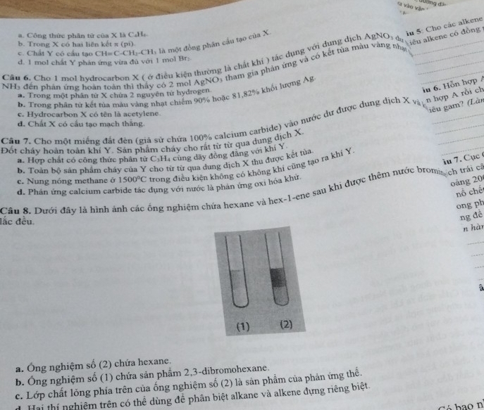 đường đã
'i vào vận  '
êu alkene có đồng in 5: Cho các alkene
a. Công thức phân tử của X là C₄H₆
b. Trong X có hai liên kết π (pi).
c. Chất Y có cầu tạo CH=  C-CH₂-CH, là một đồng phân cầu tạo của X
Câu 6. Cho 1 mol hvdrocarbon X ( ở điều kiện thường là chất khi ) tác dụng với dụng dịch A_1 NO_1 da_
d. 1 mol chất Y phản ứng vừa đủ với 1 mol Br:
NH5 đến phân ứng hoàn toàn thi thấy có 2 mol AgNO3 tham gia phản ứng và có kết tùa màu vàng nhạt___
a. Trong một phân từ X chứa 2 nguyên từ hydrogen
iu 6. Hỗn hợp A
b. Trong phân tử kết tủa màu vàng nhạt chiếm 90% hoặc 81,82% khối lượng Ag
iêu gam? (Làn
c. Hydrocarbon X có tên là acetylene.
Câu 7. Cho một miếng đất đên (giá sử chứa 100% caleium carbide) vào nước dư được dung dịch X 4^(20) n hợp A rồi ch
d. Chất X có cấu tạo mạch thắng.
Đốt cháy hoàn toàn khí Y. Sán phẩm cháy cho rất từ từ qua dung dịch X.
a. Hợp chất có công thức phân tử C_3H_4 cùng dãy đồng đāng với khí Y
àu 7. Cục  (
b. Toán bộ sản phẩm cháy của Y cho từ từ qua dung dịch X thu được kết tủa
c. Nung nóng methane ở 1500°C trong điều kiện không có không khí cũng tạo ra khí Y
_
oàng 20
d. Phân ứng calcium carbide tác dụng với nước là phản ứng oxì hóa khử
Câu 8. Dưới đây là hình ảnh các ống nghiệm chứa hexane và hex-1-ene sau khi được thêm nước bromin ch trái câ
nổ chế
ong ph
đắc đều
ng để
n hàn
_
_
_
_
a
a. Ông nghiệm số (2) chứa hexane.
b. Ông nghiệm số (1) chứa sản phẩm 2,3-dibromohexane.
c. Lớp chất lỏng phía trên của ống nghiệm số (2) là sản phẩm của phản ứng thế.
Hai thí nghiêm trên có thể dùng đề phân biệt alkane và alkene đựng riêng biệt.
Có  ba o nº