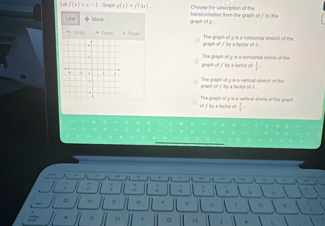Let f(x)=x-1 , Graph g(x)=f(4x). Choose the description of the
transformation from the graph of ∫ to the
Line Move graph of g.
Undo Redo × Reset The graph of g is a horizontal stretch of the
graph of ∫ by a factor of 4.
The graph of g is a horizontal shrink of the
graph of ∫ by a factor of  1/4 .
The graph of g is a vertical stretch of the
graph of ∫ by a factor of 4.
The graph of g is a vertical shrink of the graph
of ∫ by a factor of  1/4 .
9
3 4 5 6 B
Fiedy Q W ε R T Y u
。
A s D F G