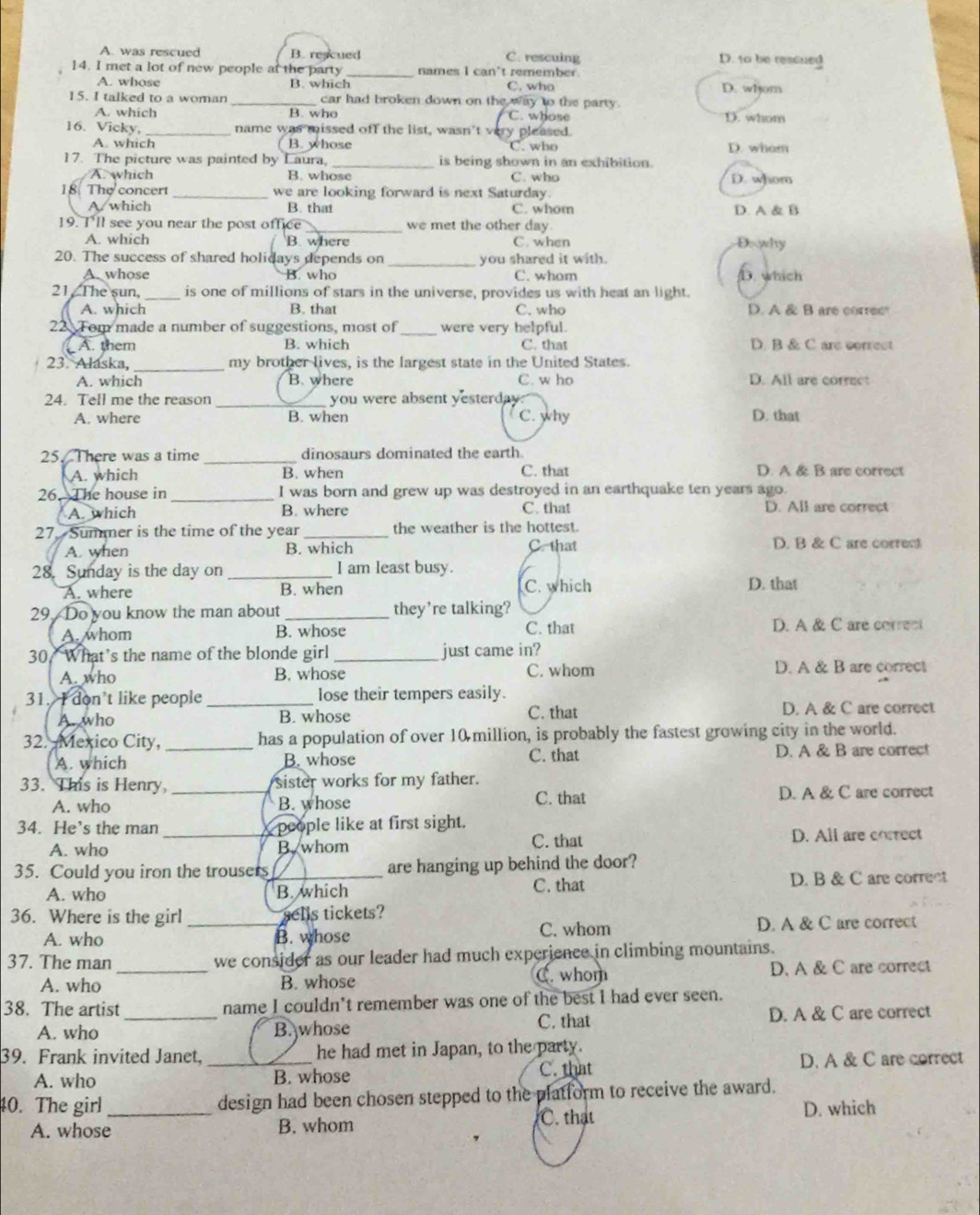 A. was rescued B. rescued C. rescuing D. to be ressued
14. I met a lot of new people at the party _names I can't remember. D. whom
A. whose B. which C. who
15. I talked to a woman car had broken down on the way to the party.
A. which B. who C. whose D. whom
16. Vicky, _name was missed off the list, wasn't very pleased.
A. which B. whose C. who D. whom
17. The picture was painted by Laura, _is being shown in an exhibition.
A. which B. whose C. who D. whom
18 The concert _we are looking forward is next Saturday.
A. which B. that C. whom D. A & B
19. I'll see you near the post office _we met the other day Dowhy
A. which B. where C. when
20. The success of shared holidays depends on _you shared it with. D. which
A. whose B. who C. whom
21. The sun, _is one of millions of stars in the universe, provides us with heat an light.
A. which B. that C. who D. A & B are correc
22 Tom made a number of suggestions, most of _were very helpful. D. B & C are correct
A. them B. which C. that
_
23. Alaska, my brother lives, is the largest state in the United States.
A. which B. where C. w ho D. All are correct
24. Tell me the reason _you were absent yesterday
A. where B. when C. why D. that
25. There was a time _dinosaurs dominated the earth.
A. which B. when C. that D. A & B are correct
26. The house in _I was born and grew up was destroyed in an earthquake ten years ago.
A. which B. where C. that D. All are correct
27. Summer is the time of the year _the weather is the hottest.
A. when B. which C. that D. B & C are corrent
28. Sunday is the day on _I am least busy.
A. where B. when C. which D. that
29. Do you know the man about_ they’re talking?
A. whom B. whose C. that D. A & C are correct
30. What’s the name of the blonde girl _just came in?
A. who B. whose C. whom D. A & B are correct
31. I don’t like people _lose their tempers easily.
A. who B. whose C. that D. A & C are correct
32. Mexico City, _has a population of over 10 million, is probably the fastest growing city in the world.
C. that
A. which B. whose D. A & B are correct
33. This is Henry,_ sister works for my father.
A. who B. whose C. that D. A & C are correct
34. He’s the man _ people like at first sight.
A. who B. whom C. that D. All are correct
35. Could you iron the trousers_ are hanging up behind the door?
A. who B. which C. that D. B & C are correct
36. Where is the girl _sells tickets?
A. who B. whose C. whom D. A & C are correct
37. The man we consider as our leader had much experience in climbing mountains.
A. who _B. whose C. whom D. A & C are correct
38. The artist _name I couldn’t remember was one of the best I had ever seen.
C. that
A. who B. whose D. A & C are correct
39. Frank invited Janet, _he had met in Japan, to the party.
A. who B. whose C. that D. A & C are correct
40. The girl _design had been chosen stepped to the platform to receive the award.
A. whose B. whom C. that D. which