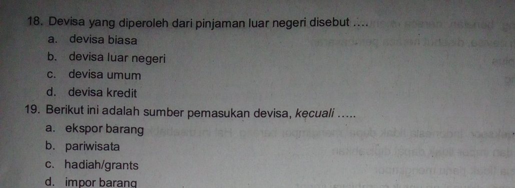 Devisa yang diperoleh dari pinjaman luar negeri disebut ....
a. devisa biasa
b. devisa luar negeri
c. devisa umum
d. devisa kredit
19. Berikut ini adalah sumber pemasukan devisa, kecuali .....
a. ekspor barang
b. pariwisata
c. hadiah/grants
d. impor barang