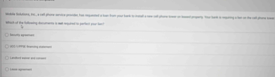 Mobile Solutions, Inc., a cell phone service provider, has reguested a loan from your bank to install a new sell phone towe or lesed propery Yor bank is reguring a len on the cell phone towen
Which of the following documents is not required to perfect your lien?
t
Securtty agreement
UCC-1/PPSE financing statement
Landlord walver and consent
Lease agreement