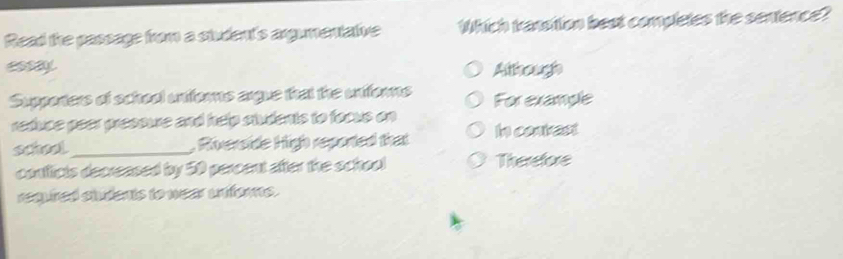 Read the passage from a student's argumentative Which tanstion best completes the sentence?
y Atthough
Supporters of school uniforns argue that the uniforns For exanple
reduce peer presoure and help stvdents to focus on
school_ , Riverside High reported that In contrest
contficts decreased by 50 percent after the school Therefore
requred siudents to wear unfors.