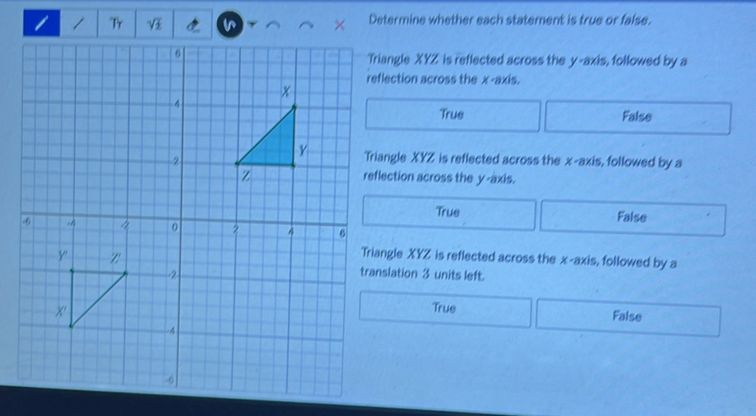 Tr Determine whether each statement is true or false.
Triangle XYZ is reflected across the y-axis, followed by a
reflection across the x-axis.
True False
Triangle XYZ is reflected across the x-axis, followed by a
reflection across the y-axis.
Trus False
Triangle XYZ is reflected across the x-axis, followed by a
translation 3 units left.
True False