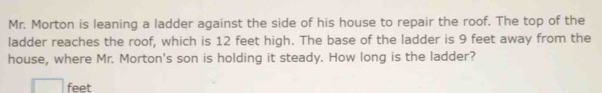 Mr. Morton is leaning a ladder against the side of his house to repair the roof. The top of the 
ladder reaches the roof, which is 12 feet high. The base of the ladder is 9 feet away from the 
house, where Mr. Morton's son is holding it steady. How long is the ladder?
feet