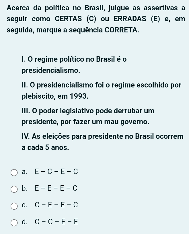 Acerca da política no Brasil, julgue as assertivas a
seguir como CERTAS (C) ou ERRADAS (E) e, em
seguida, marque a sequência CORRETA.
I. O regime político no Brasil é o
presidencialismo.
II. O presidencialismo foi o regime escolhido por
plebiscito, em 1993.
III. O poder legislativo pode derrubar um
presidente, por fazer um mau governo.
IV. As eleições para presidente no Brasil ocorrem
a cada 5 anos.
a. E-C-E-C
b. E-E-E-C
C. C-E-E-C
d. C-C-E-E