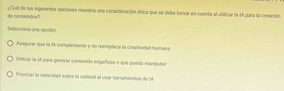 ¿Cuál de las siguientes opciones muestra una consideración ética que se debe torar en cuenta al utilizar la IA para la creación
de contenidos?
Selecciona una opción:
Asegurar que la IA complemente y no reemplace la creatividad humana
Utilizar la IA para generar contenido engañoso o que pueda manipular
Priorizar la velocidad sobre la calidad al usar herramientas de IA