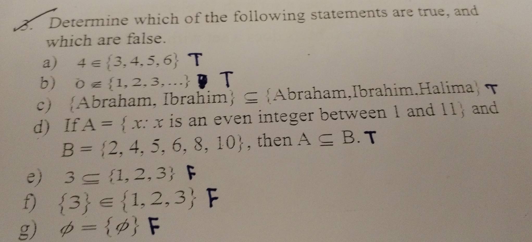 Determine which of the following statements are true, and
which are false.
a) 4∈  3,4,5,6 T
b) 0∉  1,2,3,...
c) Abraham, Ibrahim ⊂eq  A braham,Ibrahim.Halima ) T 
d) If A= x:x is an even integer between 1 and 11  and
B= 2,4,5,6,8,10 , then A⊂eq B. T
e) 3⊂eq  1,2,3 F
f)  3 ∈  1,2,3 F
g) phi = phi  F