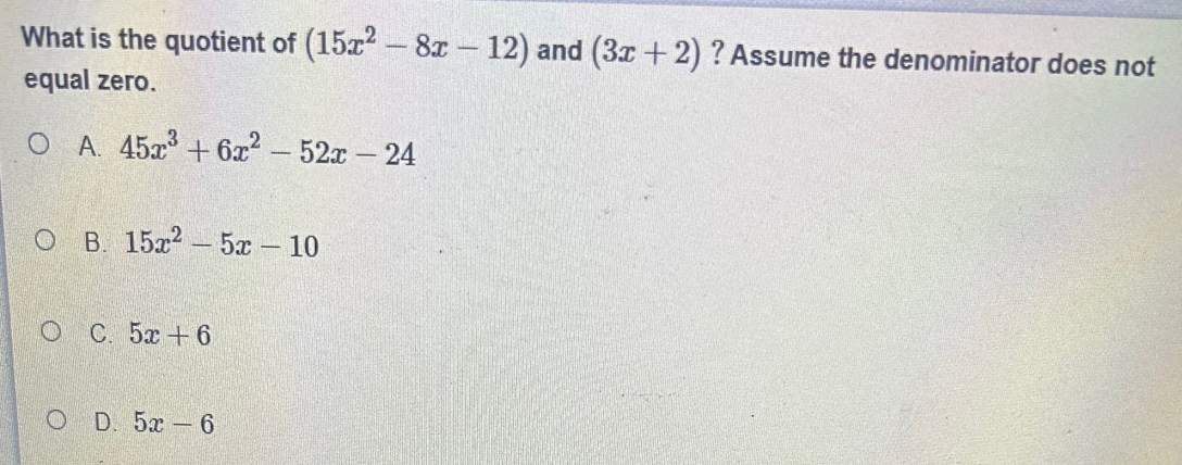 What is the quotient of (15x^2-8x-12) and (3x+2) ? Assume the denominator does not
equal zero.
A. 45x^3+6x^2-52x-24
B. 15x^2-5x-10
C. 5x+6
D. 5x-6