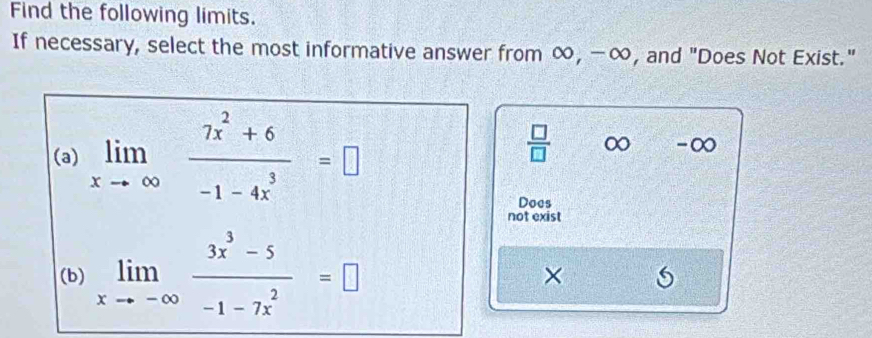 Find the following limits.
If necessary, select the most informative answer from ∞, -∞, and "Does Not Exist."
(a) limlimits _xto ∈fty  (7x^2+6)/-1-4x^3 =□
 □ /□   ∞ - ∞
Does
not exist
(b) limlimits _xto -∈fty  (3x^3-5)/-1-7x^2 =□
×