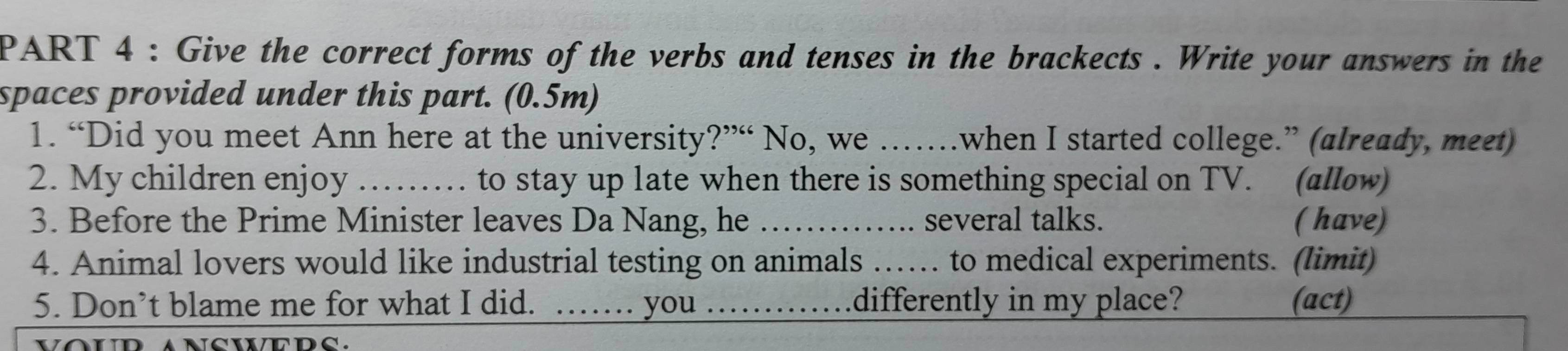 Give the correct forms of the verbs and tenses in the brackects . Write your answers in the 
spaces provided under this part. (0.5m) 
1. “Did you meet Ann here at the university?”“ No, we ……when I started college.” (already, meet) 
2. My children enjoy _to stay up late when there is something special on TV. (allow) 
3. Before the Prime Minister leaves Da Nang, he _several talks. ( have) 
4. Animal lovers would like industrial testing on animals …… to medical experiments. (limit) 
5. Don’t blame me for what I did. _you _differently in my place? (act)