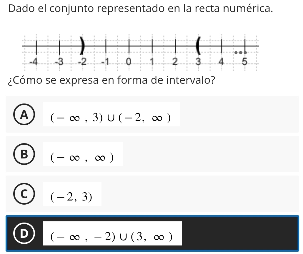 Dado el conjunto representado en la recta numérica.
¿Cómo se expresa en forma de intervalo?
A (-∈fty ,3)∪ (-2,∈fty )
B (-∈fty ,∈fty )
C (-2,3)
(-∈fty ,-2)∪ (3,∈fty )