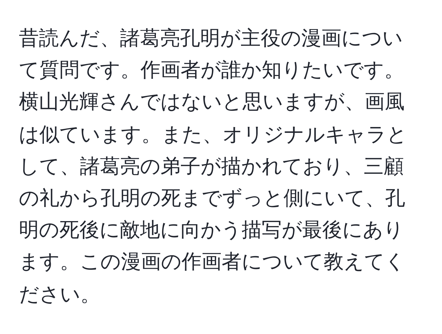 昔読んだ、諸葛亮孔明が主役の漫画について質問です。作画者が誰か知りたいです。横山光輝さんではないと思いますが、画風は似ています。また、オリジナルキャラとして、諸葛亮の弟子が描かれており、三顧の礼から孔明の死までずっと側にいて、孔明の死後に敵地に向かう描写が最後にあります。この漫画の作画者について教えてください。