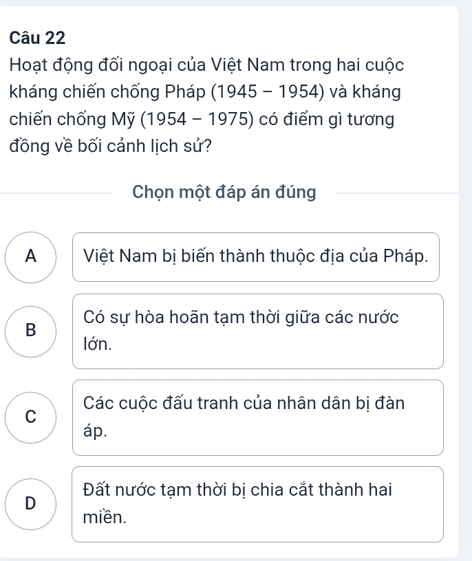 Hoạt động đối ngoại của Việt Nam trong hai cuộc
kháng chiến chống Pháp (1945-1954) và kháng
chiến chống My(1954-1975) có điểm gì tương
đồng về bối cảnh lịch sử?
Chọn một đáp án đúng
A Việt Nam bị biến thành thuộc địa của Pháp.
B Có sự hòa hoãn tạm thời giữa các nước
lớn.
Các cuộc đấu tranh của nhân dân bị đàn
C
áp.
Đất nước tạm thời bị chia cắt thành hai
D
miền.