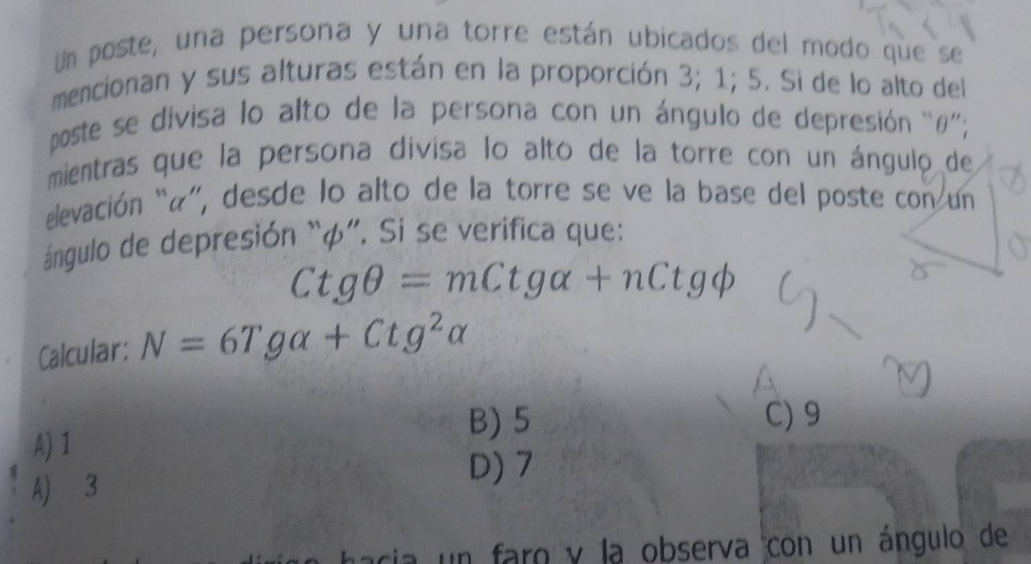 Un poste, una persona y una torre están ubicados del modo que se
mencionan y sus alturas están en la proporción 3; 1; 5. Si de lo alto del
poste se divisa lo alto de la persona con un ángulo de depresión “ θ ”';
mientras que la persona divisa lo alto de la torre con un ángulo de
elevación “«”, desde lo alto de la torre se ve la base del poste con un
ángulo de depresión “ φ ”. Sí se verifica que:
Ctgθ =mCtgalpha +nCtgphi
Calcular: N=6Tgalpha +Ctg^2alpha
B) 5 C) 9
A) 1
A) 3
D) 7
cia un faro y la observa con un ángulo de