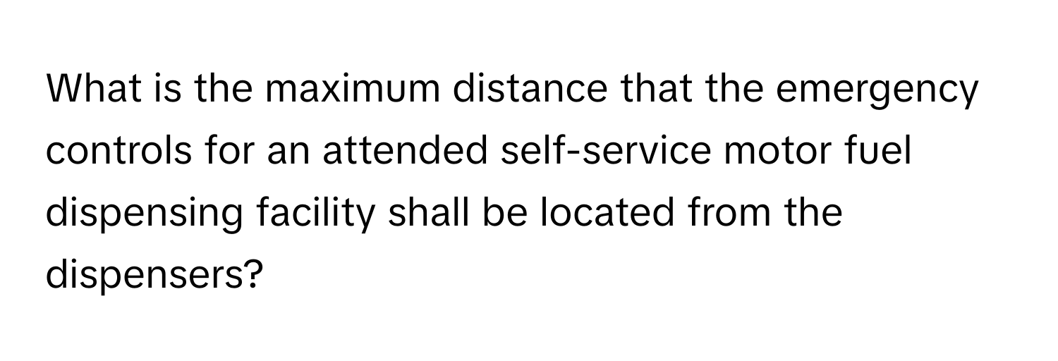 What is the maximum distance that the emergency controls for an attended self-service motor fuel dispensing facility shall be located from the dispensers?