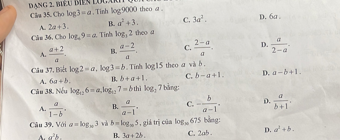 DANG 2. BIÈU DIEN LOGARI
Câu 35. Cho log 3=a. Tính log 9000 theo a .
D. 6a.
A. 2a+3. B. a^2+3.
C. 3a^2. 
Câu 36. Cho log _69=a. Tính log _32 theo a
D.
A.  (a+2)/a .
B.  (a-2)/a .
C.  (2-a)/a .  a/2-a . 
Câu 37. Biết log 2=a, log 3=b. Tính log 15 theo a và b.
A. 6a+b. B. b+a+1. C. b-a+1. D. a-b+1. 
Câu 38. Nếu log _126=a, log _127=b thì log _27 bằng:
B.
A.  a/1-b .  a/a-1 .
D.
C. - b/a-1 .  a/b+1 . 
Câu 39. Với a=log _303 và b=log _305 , giá trị của log _30 675 bằng:
A. a^2b. B. 3a+2b. C. 2ab.
D. a^2+b.