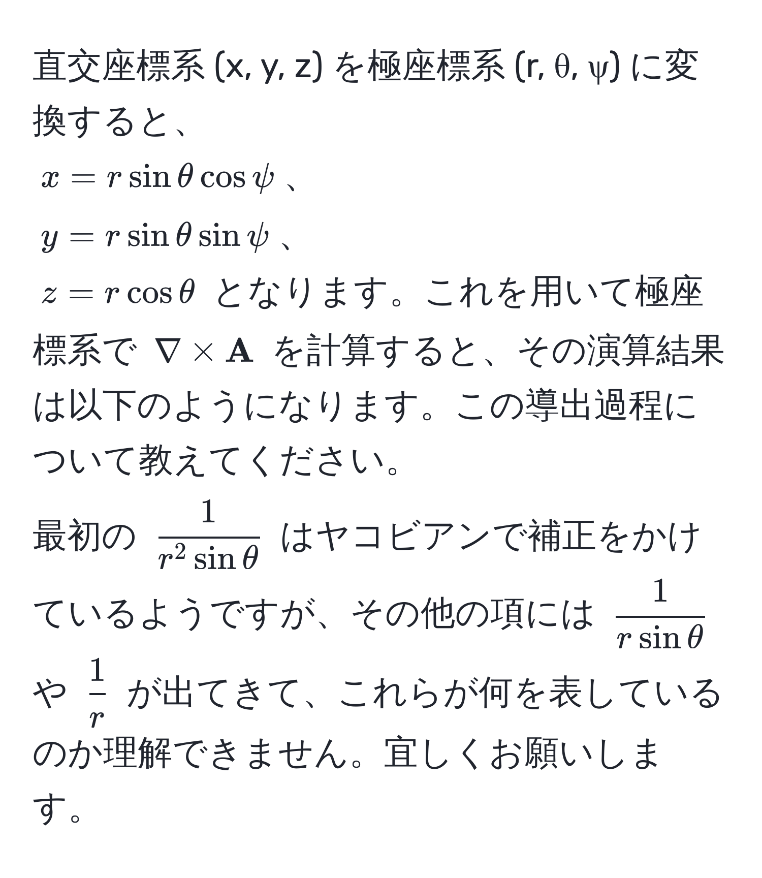 直交座標系 (x, y, z) を極座標系 (r, θ, ψ) に変換すると、  
$x = r sin θ cos psi$、  
$y = r sin θ sin psi$、  
$z = r cos θ$ となります。これを用いて極座標系で $nabla *  A$ を計算すると、その演算結果は以下のようになります。この導出過程について教えてください。  
最初の $frac1r^(2 sin θ)$ はヤコビアンで補正をかけているようですが、その他の項には $ 1/r sin θ $ や $ 1/r $ が出てきて、これらが何を表しているのか理解できません。宜しくお願いします。