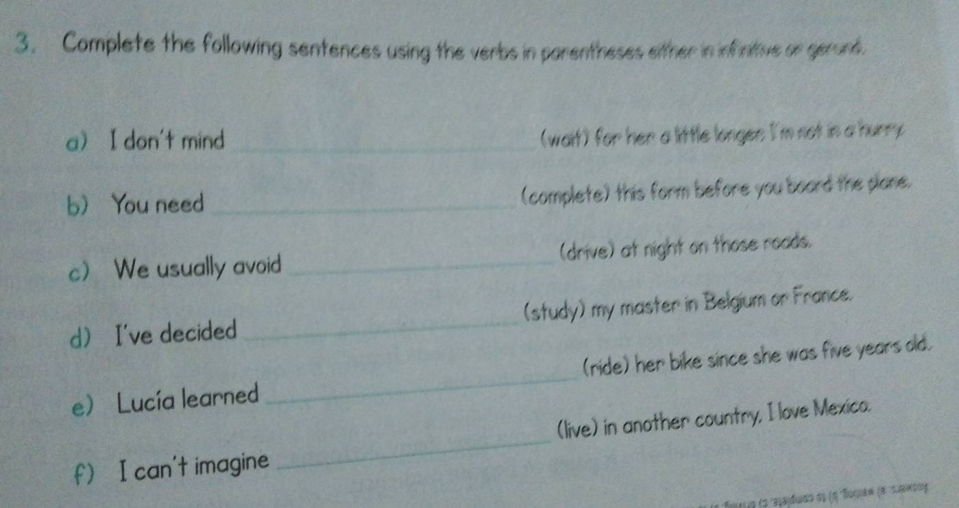 Complete the following sentences using the verbs in parentheses either in infintive or gerond. 
a I don't mind_ 
(wait) for her a little longen I'm not in a hurry 
b You need_ 
(complete) this form before you board the plane. 
c We usually avoid _(drive) at night on those roads. 
d I've decided_ (study) my master in Belgium or France. 
eLucía learned _(ride) her bike since she was five years old. 
_ 
(live) in another country, I love Mexico. 
f) I can't imagine 
*o fo rasajdudo ds (a Roruaw (e suand