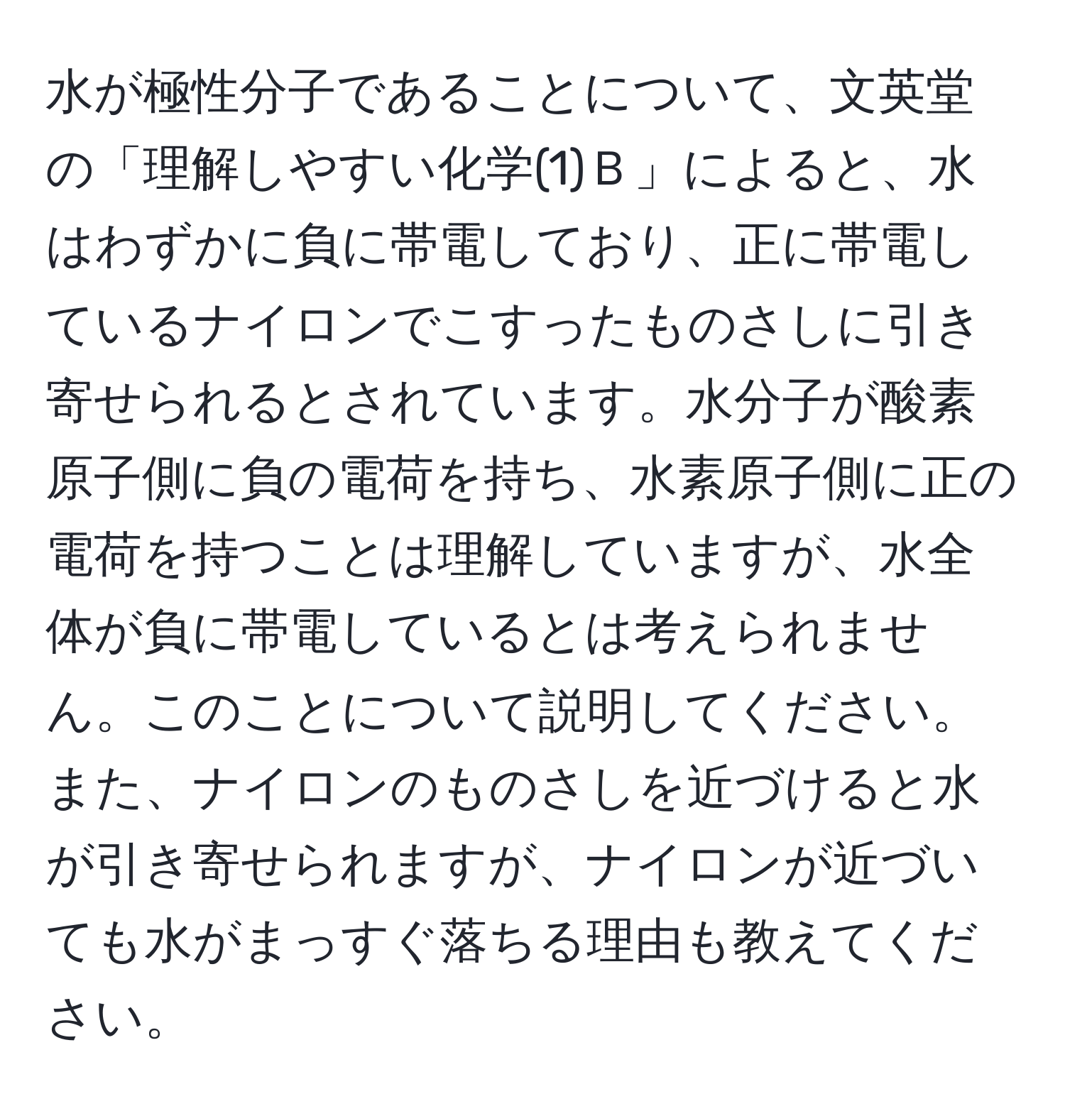 水が極性分子であることについて、文英堂の「理解しやすい化学(1)Ｂ」によると、水はわずかに負に帯電しており、正に帯電しているナイロンでこすったものさしに引き寄せられるとされています。水分子が酸素原子側に負の電荷を持ち、水素原子側に正の電荷を持つことは理解していますが、水全体が負に帯電しているとは考えられません。このことについて説明してください。また、ナイロンのものさしを近づけると水が引き寄せられますが、ナイロンが近づいても水がまっすぐ落ちる理由も教えてください。