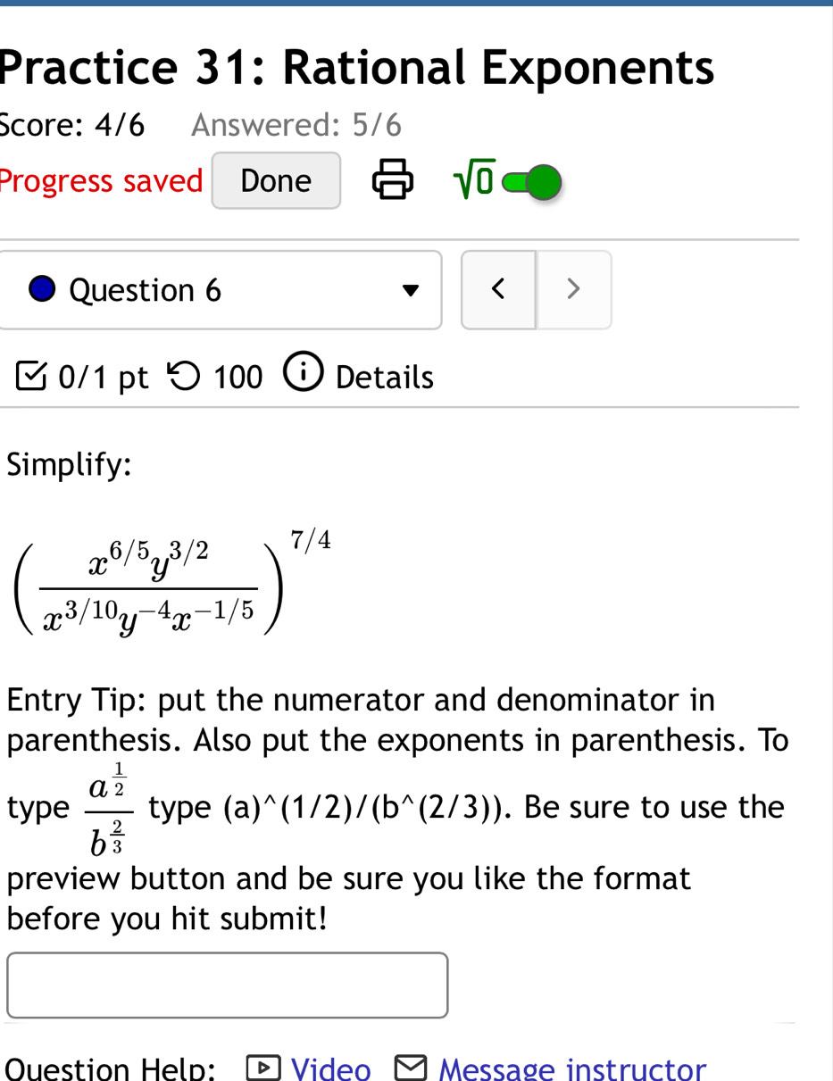 Practice 31: Rational Exponents 
Score: 4/6 Answered: 5/6 
Progress saved Done sqrt(0) 
Question 6 < > 
0/1 pt つ 100 Details 
Simplify:
( (x^(6/5)y^(3/2))/x^(3/10)y^(-4)x^(-1/5) )^7/4
Entry Tip: put the numerator and denominator in 
parenthesis. Also put the exponents in parenthesis. To 
type frac a^(frac 1)2b^(frac 2)3 type (a)^wedge (1/2)/(b^(wedge)(2/3)). Be sure to use the 
preview button and be sure you like the format 
before you hit submit! 
Ouestion Help: Video - Message instructor