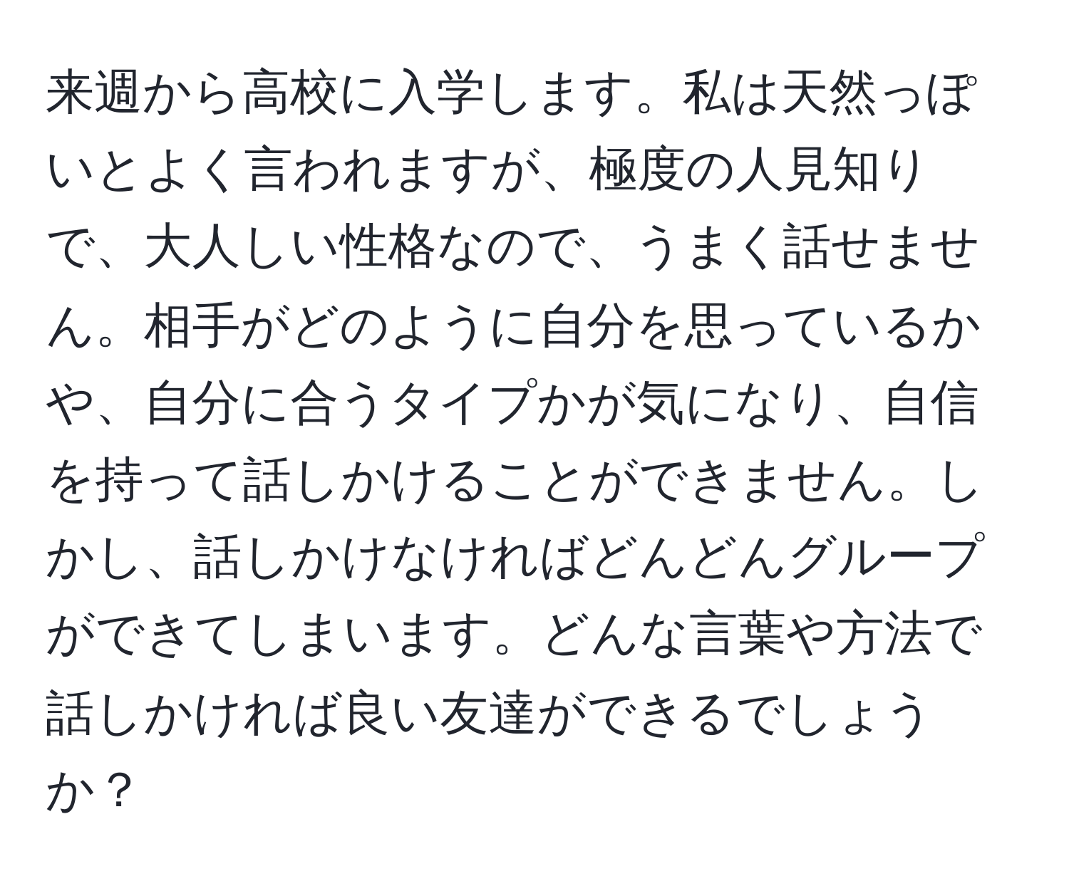 来週から高校に入学します。私は天然っぽいとよく言われますが、極度の人見知りで、大人しい性格なので、うまく話せません。相手がどのように自分を思っているかや、自分に合うタイプかが気になり、自信を持って話しかけることができません。しかし、話しかけなければどんどんグループができてしまいます。どんな言葉や方法で話しかければ良い友達ができるでしょうか？