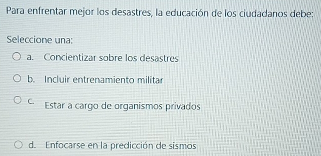 Para enfrentar mejor los desastres, la educación de los ciudadanos debe:
Seleccione una:
a. Concientizar sobre los desastres
b. Incluir entrenamiento militar
C. Estar a cargo de organismos privados
d. Enfocarse en la predicción de sismos