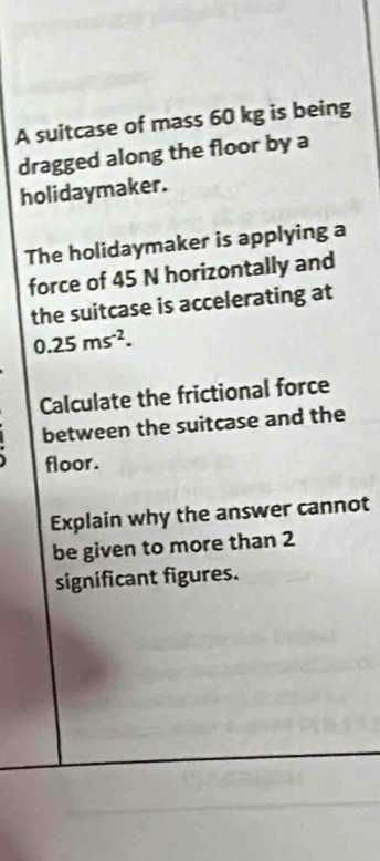 A suitcase of mass 60 kg is being 
dragged along the floor by a 
holidaymaker. 
The holidaymaker is applying a 
force of 45 N horizontally and 
the suitcase is accelerating at
0.25ms^(-2). 
Calculate the frictional force 
between the suitcase and the 
floor. 
Explain why the answer cannot 
be given to more than 2
significant figures.