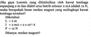 Jika gaya Lorentz yang ditimbulkan oleh kawat tembaga 
sepanjang 2 m dan dialiri arus listrik sebesar 2 mA adalah 12 N, 
maka berapakah besar medan magnet yang melingkupi kawat 
tembaga tersebut? 
Diketahui:
L=2m
I=2mA=2* 10^(-3)A
F=12N
Ditanya: medan magnet?